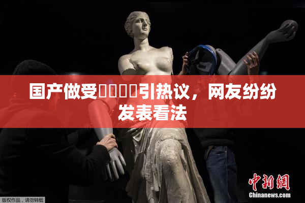 国产做受❌‌❌‌引热议，网友纷纷发表看法