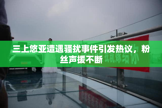 三上悠亚遭遇骚扰事件引发热议，粉丝声援不断