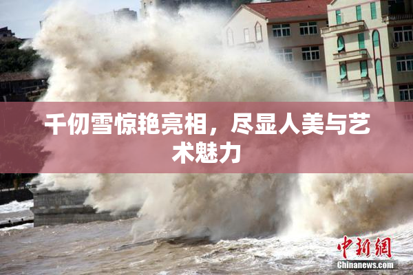 千仞雪惊艳亮相，尽显人美与艺术魅力