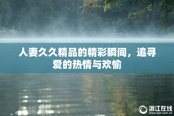 人妻久久精品的精彩瞬间，追寻爱的热情与欢愉