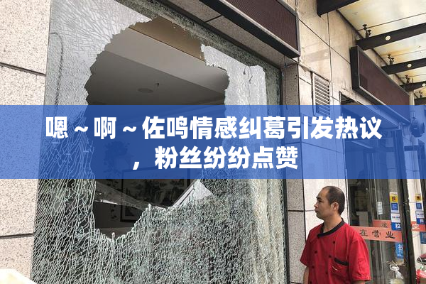 嗯～啊～佐鸣情感纠葛引发热议，粉丝纷纷点赞