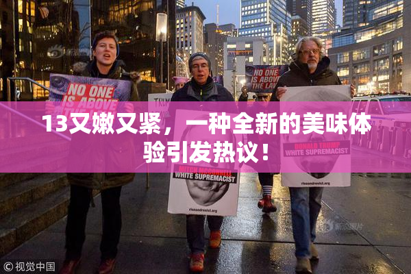 13又嫩又紧，一种全新的美味体验引发热议！