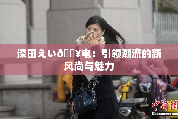 深田えい🔥电：引领潮流的新风尚与魅力