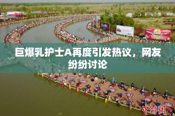 巨爆乳护士A再度引发热议，网友纷纷讨论