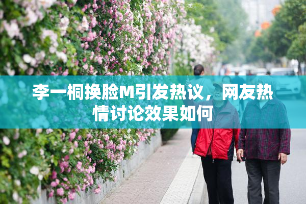 李一桐换脸M引发热议，网友热情讨论效果如何
