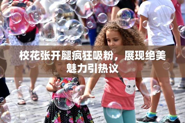 校花张开腿疯狂吸粉，展现绝美魅力引热议