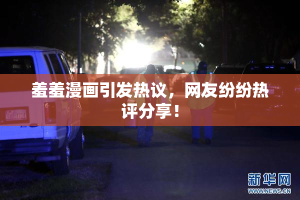 羞羞漫画引发热议，网友纷纷热评分享！