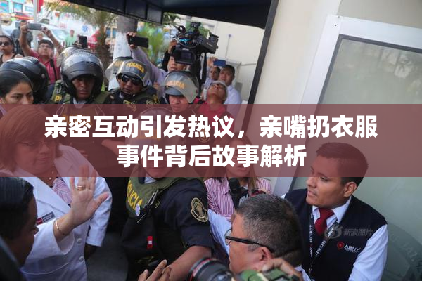 亲密互动引发热议，亲嘴扔衣服事件背后故事解析