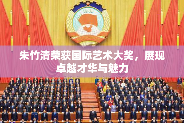 朱竹清荣获国际艺术大奖，展现卓越才华与魅力