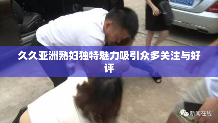 久久亚洲熟妇独特魅力吸引众多关注与好评