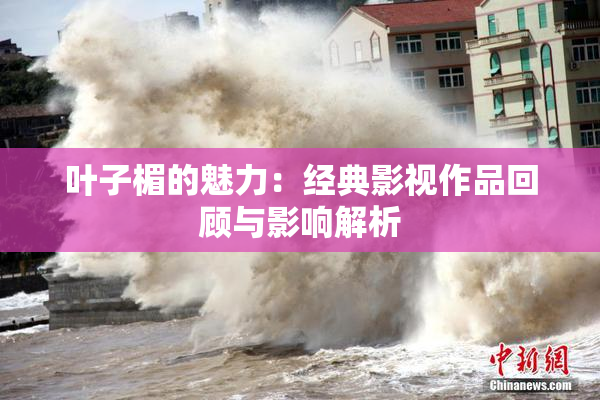 叶子楣的魅力：经典影视作品回顾与影响解析