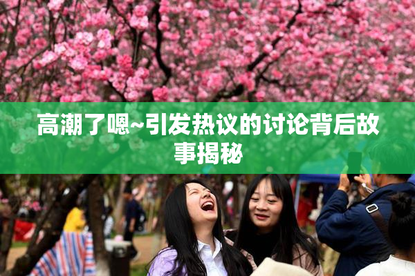 高潮了嗯~引发热议的讨论背后故事揭秘