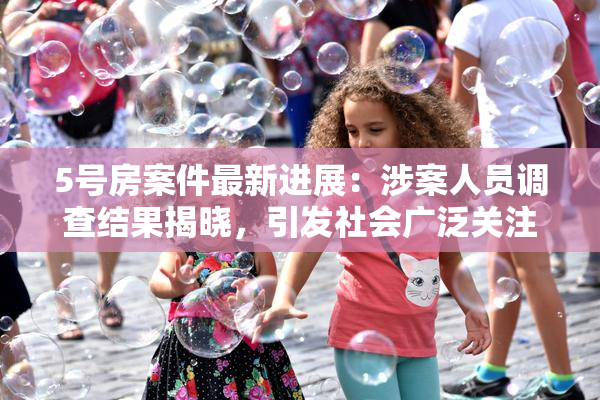5号房案件最新进展：涉案人员调查结果揭晓，引发社会广泛关注