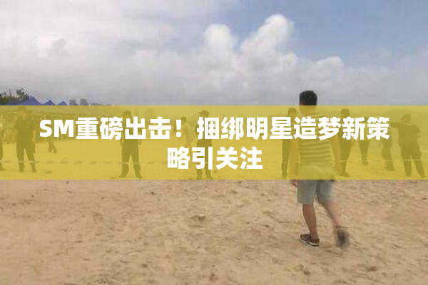 SM重磅出击！捆绑明星造梦新策略引关注