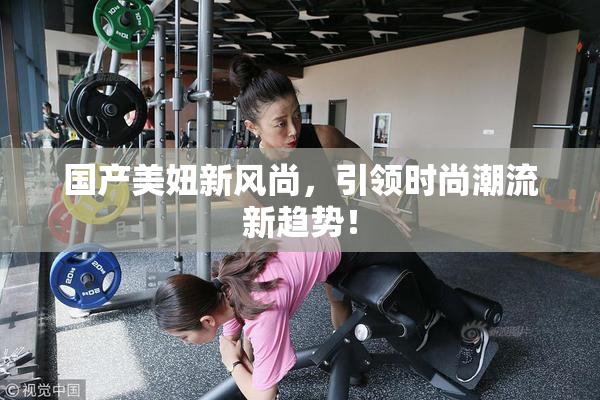 国产美妞新风尚，引领时尚潮流新趋势！