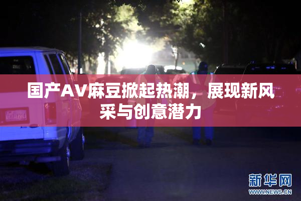 国产AV麻豆掀起热潮，展现新风采与创意潜力