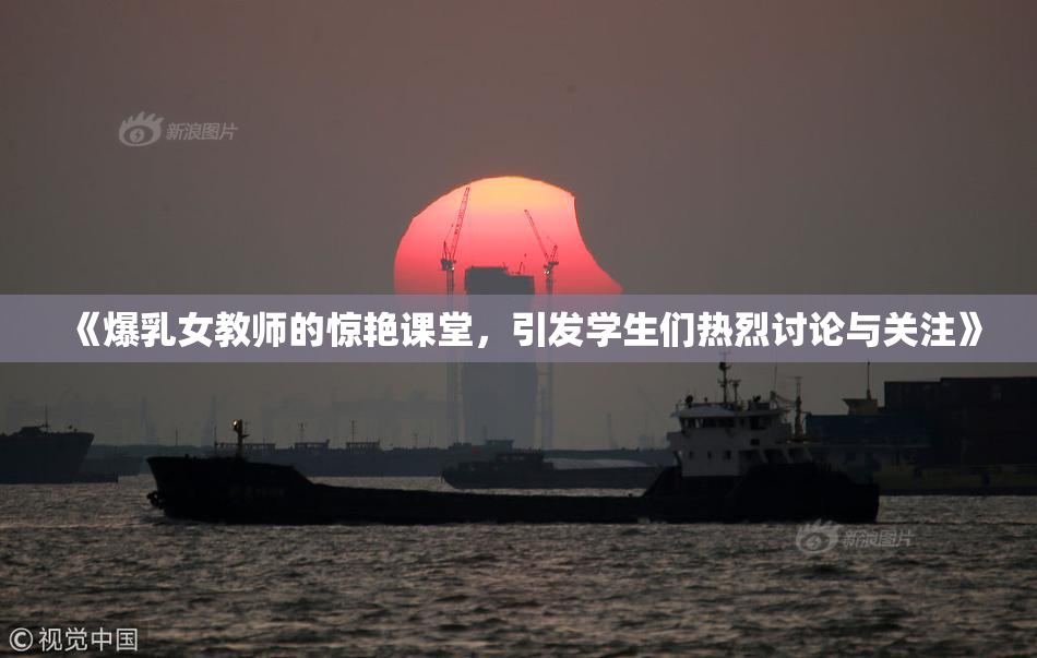 《爆乳女教师的惊艳课堂，引发学生们热烈讨论与关注》