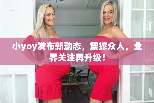 小yoy发布新动态，震撼众人，业界关注再升级！