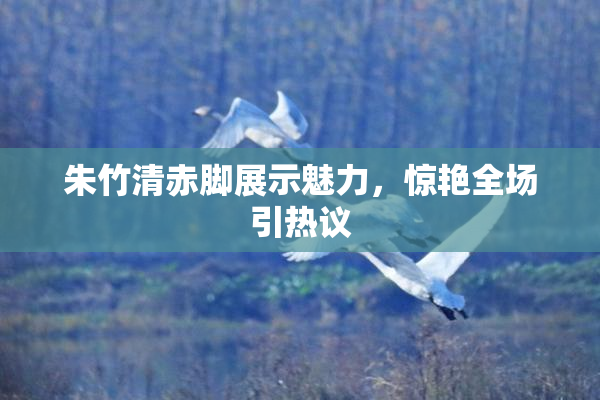 朱竹清赤脚展示魅力，惊艳全场引热议