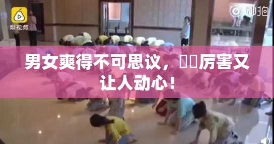 男女爽得不可思议，❌‌厉害又让人动心！