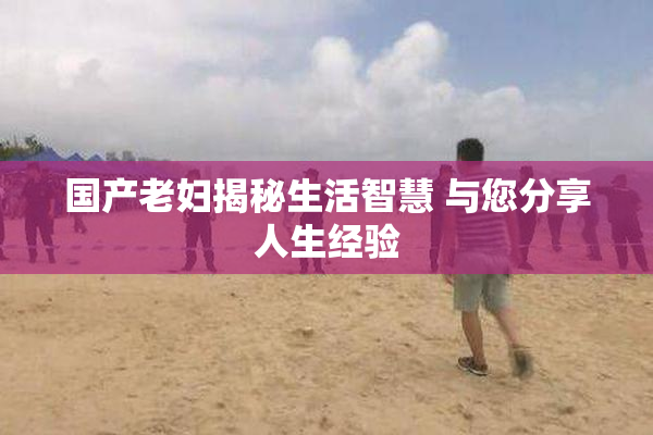 国产老妇揭秘生活智慧 与您分享人生经验