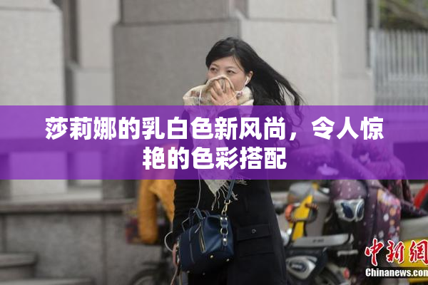 莎莉娜的乳白色新风尚，令人惊艳的色彩搭配
