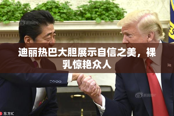 迪丽热巴大胆展示自信之美，裸乳惊艳众人