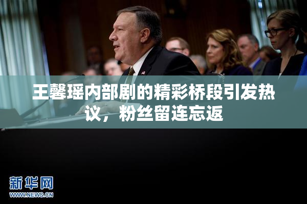 王馨瑶内部剧的精彩桥段引发热议，粉丝留连忘返