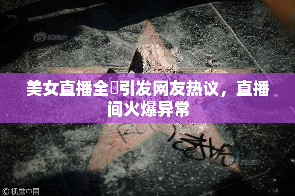 美女直播全婐引发网友热议，直播间火爆异常