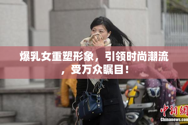 爆乳女重塑形象，引领时尚潮流，受万众瞩目！