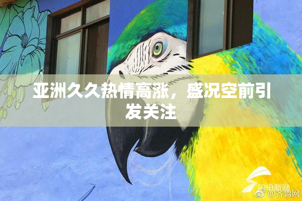 亚洲久久热情高涨，盛况空前引发关注