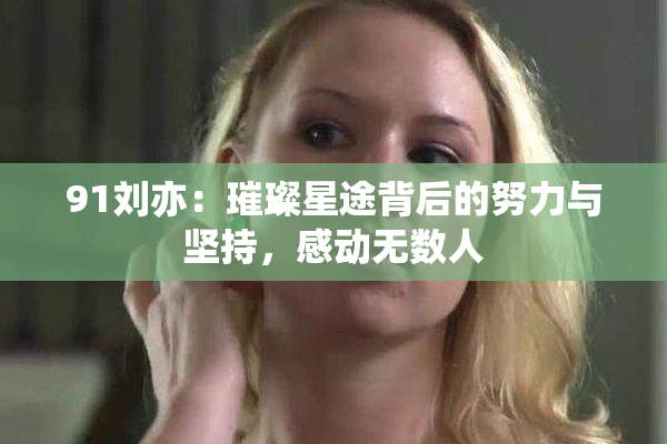 91刘亦：璀璨星途背后的努力与坚持，感动无数人
