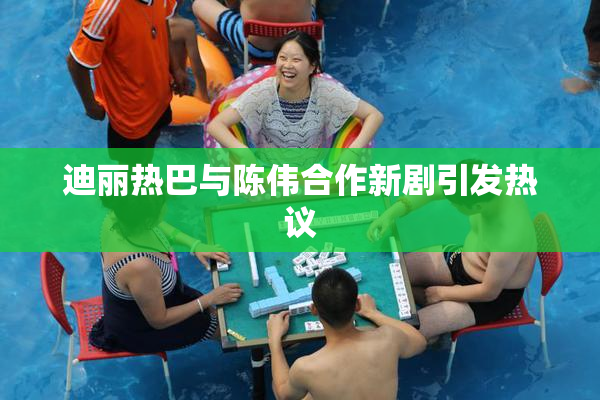 迪丽热巴与陈伟合作新剧引发热议