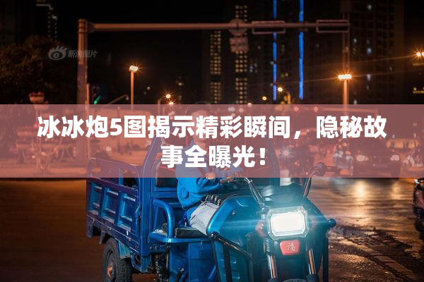 冰冰炮5图揭示精彩瞬间，隐秘故事全曝光！