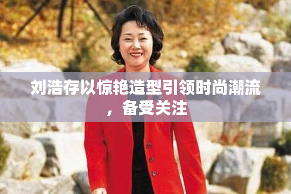 刘浩存以惊艳造型引领时尚潮流，备受关注