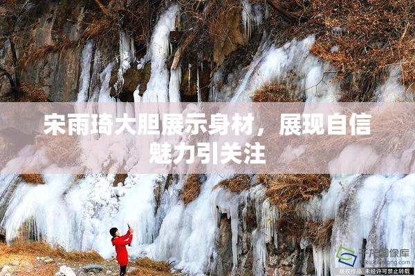 宋雨琦大胆展示身材，展现自信魅力引关注