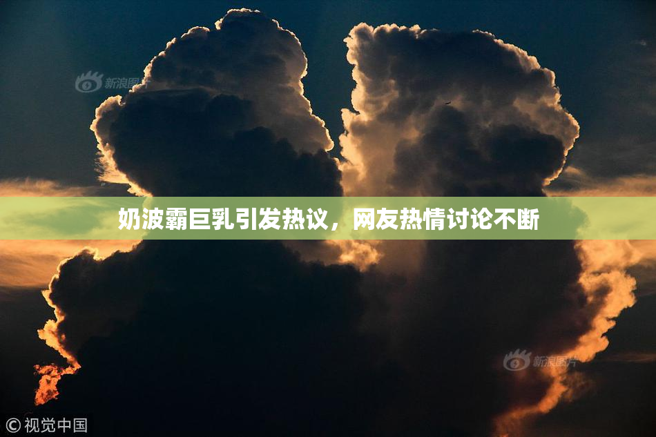 奶波霸巨乳引发热议，网友热情讨论不断