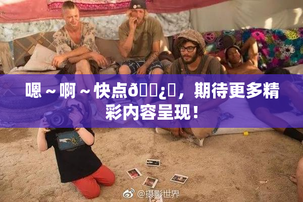嗯～啊～快点🌿‌，期待更多精彩内容呈现！