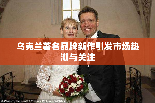 乌克兰著名品牌新作引发市场热潮与关注