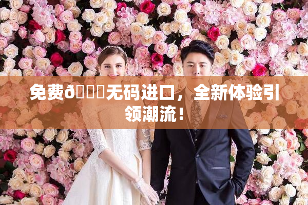 免费🔞无码进口，全新体验引领潮流！