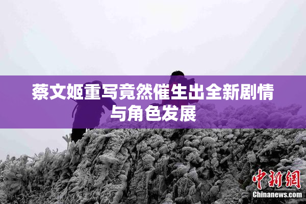 蔡文姬重写竟然催生出全新剧情与角色发展