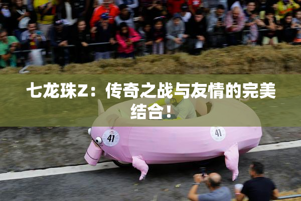 七龙珠Z：传奇之战与友情的完美结合！