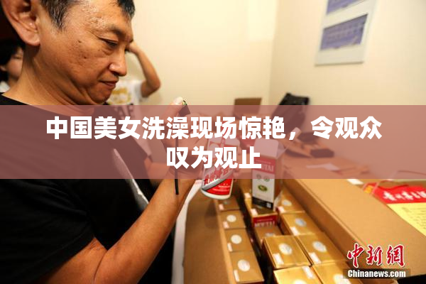 中国美女洗澡现场惊艳，令观众叹为观止