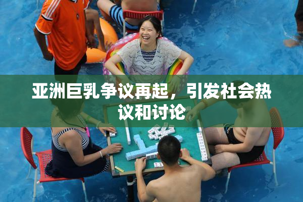 亚洲巨乳争议再起，引发社会热议和讨论