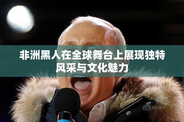非洲黑人在全球舞台上展现独特风采与文化魅力