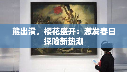 熊出没，樱花盛开：激发春日探险新热潮