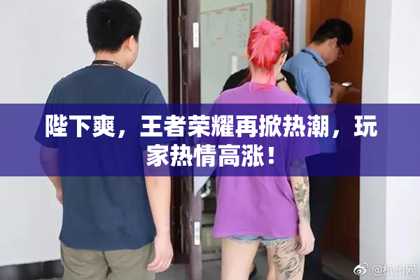 陛下爽，王者荣耀再掀热潮，玩家热情高涨！