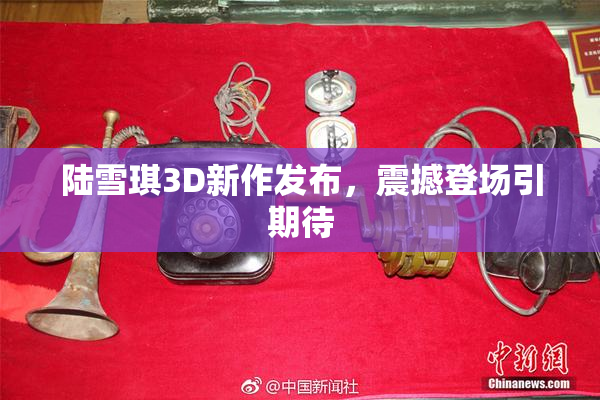 陆雪琪3D新作发布，震撼登场引期待