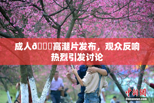 成人🔞高潮片发布，观众反响热烈引发讨论