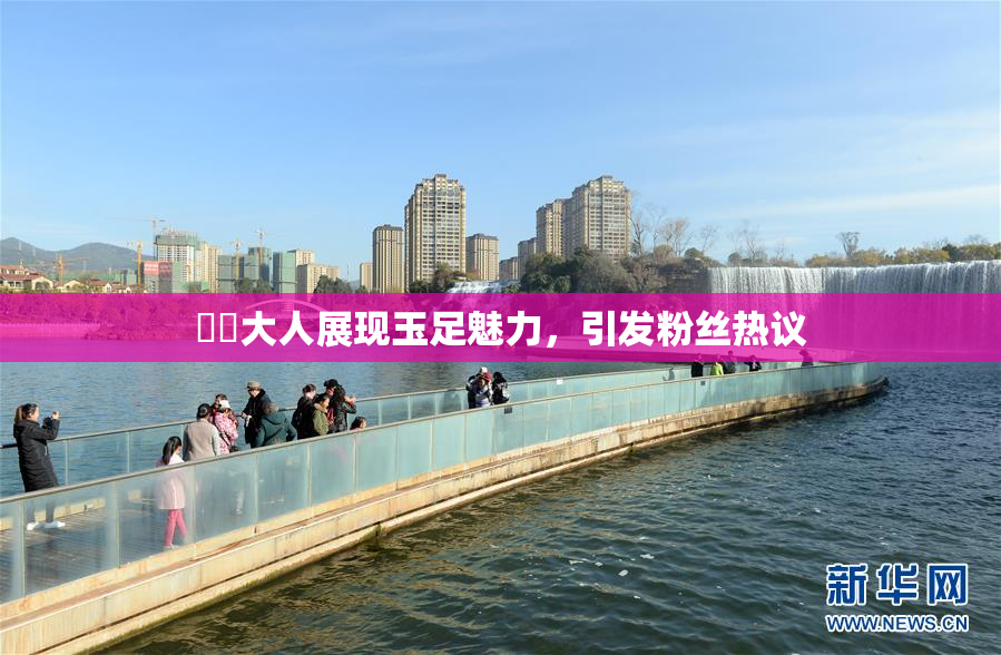 芃芃大人展现玉足魅力，引发粉丝热议